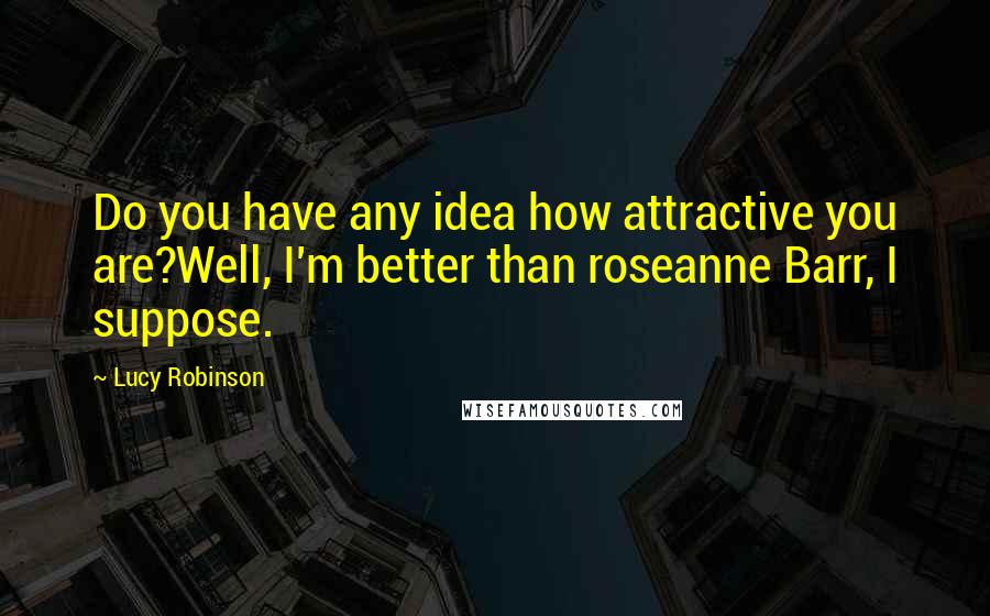 Lucy Robinson Quotes: Do you have any idea how attractive you are?Well, I'm better than roseanne Barr, I suppose.