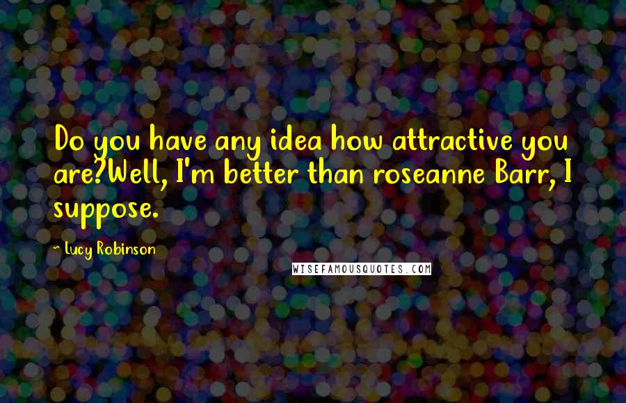 Lucy Robinson Quotes: Do you have any idea how attractive you are?Well, I'm better than roseanne Barr, I suppose.