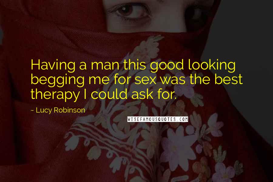 Lucy Robinson Quotes: Having a man this good looking begging me for sex was the best therapy I could ask for.