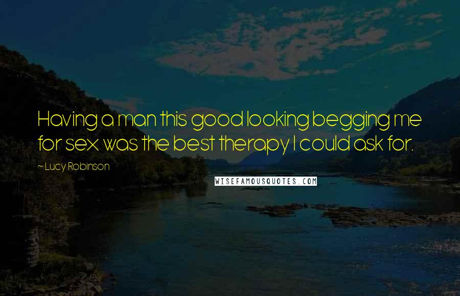 Lucy Robinson Quotes: Having a man this good looking begging me for sex was the best therapy I could ask for.