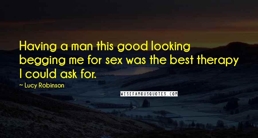 Lucy Robinson Quotes: Having a man this good looking begging me for sex was the best therapy I could ask for.