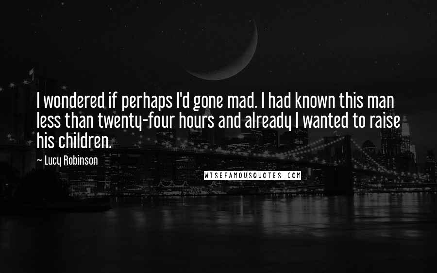 Lucy Robinson Quotes: I wondered if perhaps I'd gone mad. I had known this man less than twenty-four hours and already I wanted to raise his children.