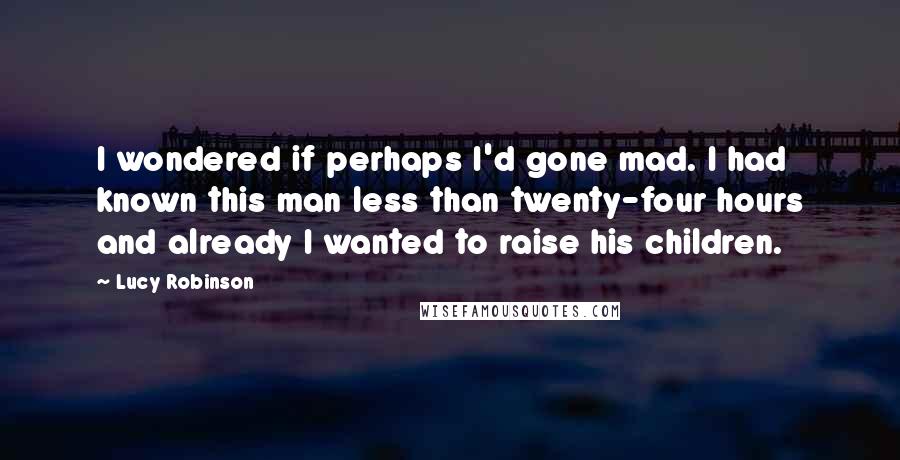 Lucy Robinson Quotes: I wondered if perhaps I'd gone mad. I had known this man less than twenty-four hours and already I wanted to raise his children.