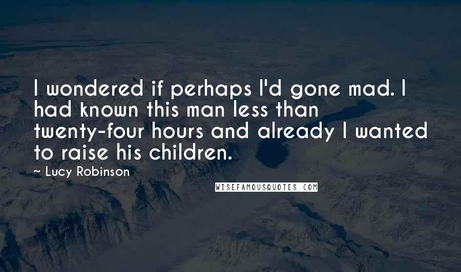 Lucy Robinson Quotes: I wondered if perhaps I'd gone mad. I had known this man less than twenty-four hours and already I wanted to raise his children.