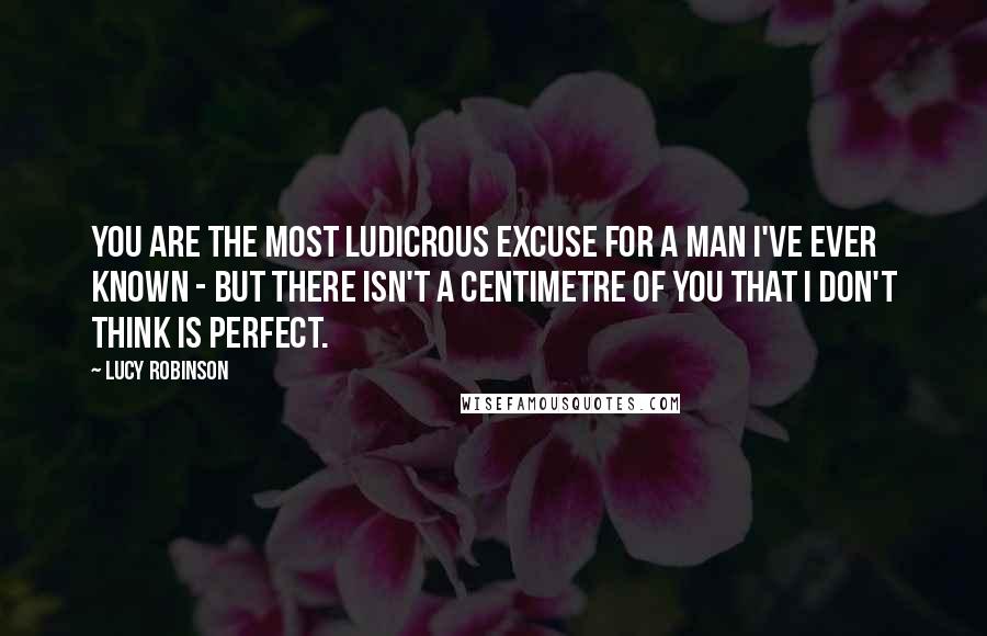 Lucy Robinson Quotes: You are the most ludicrous excuse for a man I've ever known - but there isn't a centimetre of you that I don't think is perfect.