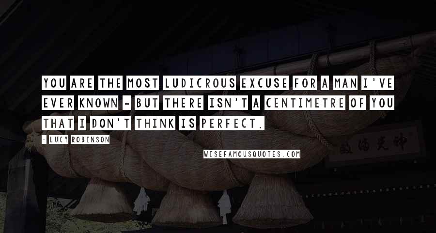 Lucy Robinson Quotes: You are the most ludicrous excuse for a man I've ever known - but there isn't a centimetre of you that I don't think is perfect.