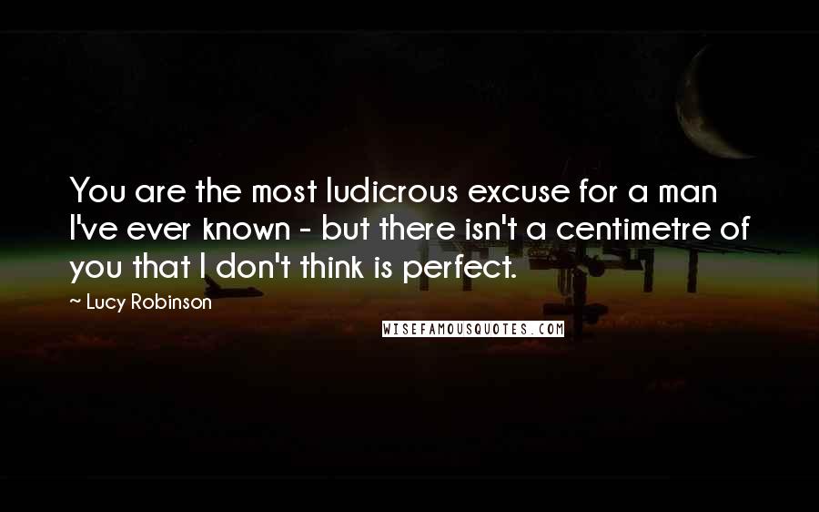 Lucy Robinson Quotes: You are the most ludicrous excuse for a man I've ever known - but there isn't a centimetre of you that I don't think is perfect.