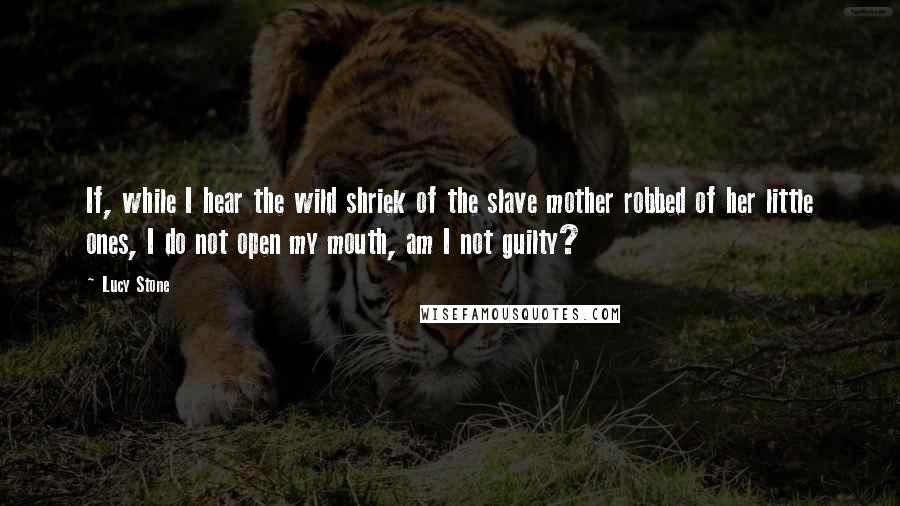 Lucy Stone Quotes: If, while I hear the wild shriek of the slave mother robbed of her little ones, I do not open my mouth, am I not guilty?