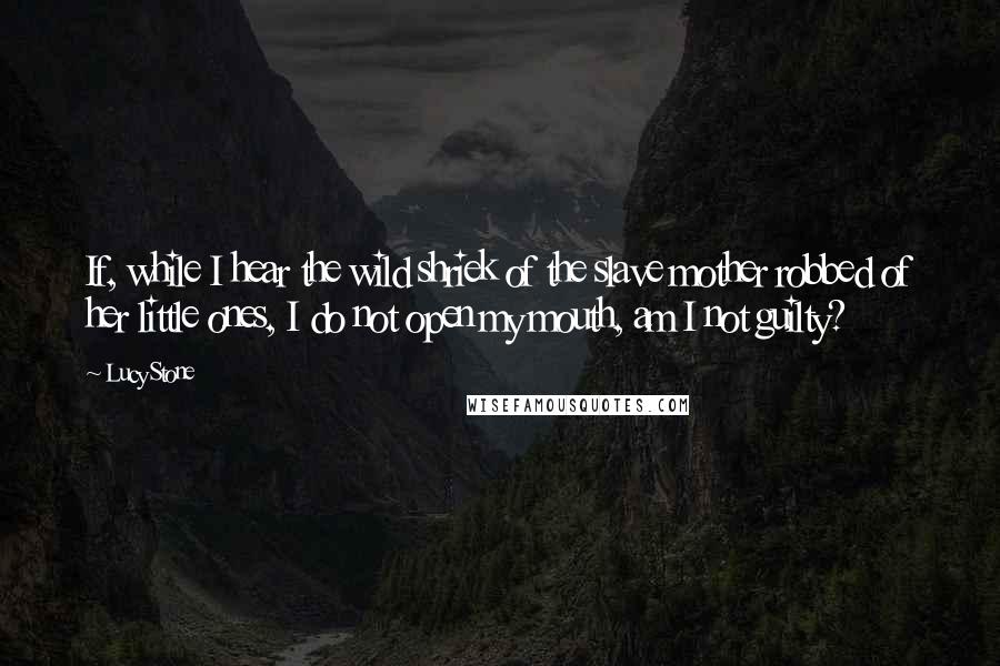 Lucy Stone Quotes: If, while I hear the wild shriek of the slave mother robbed of her little ones, I do not open my mouth, am I not guilty?