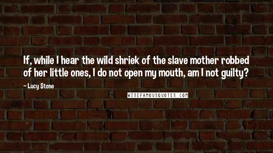 Lucy Stone Quotes: If, while I hear the wild shriek of the slave mother robbed of her little ones, I do not open my mouth, am I not guilty?