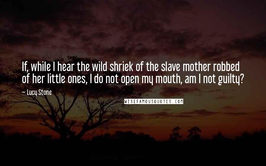 Lucy Stone Quotes: If, while I hear the wild shriek of the slave mother robbed of her little ones, I do not open my mouth, am I not guilty?