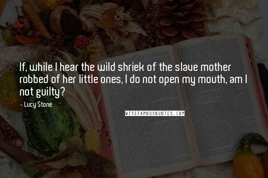 Lucy Stone Quotes: If, while I hear the wild shriek of the slave mother robbed of her little ones, I do not open my mouth, am I not guilty?