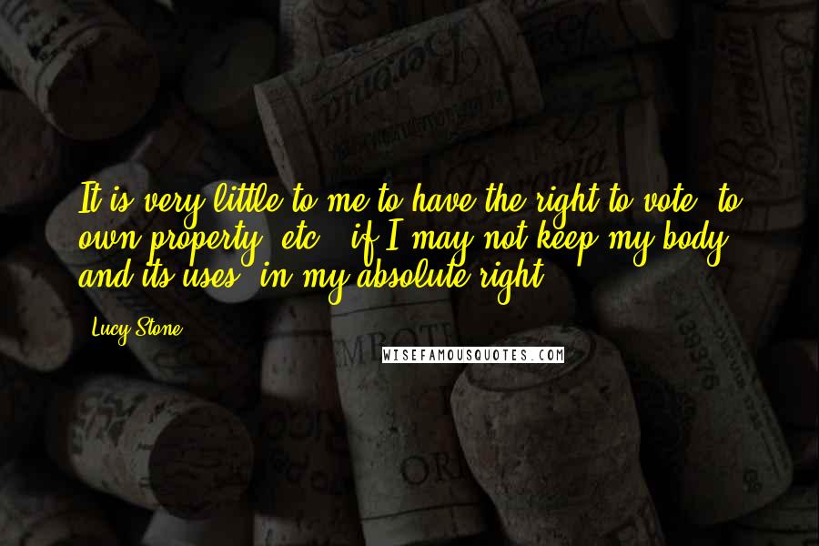 Lucy Stone Quotes: It is very little to me to have the right to vote, to own property, etc., if I may not keep my body, and its uses, in my absolute right