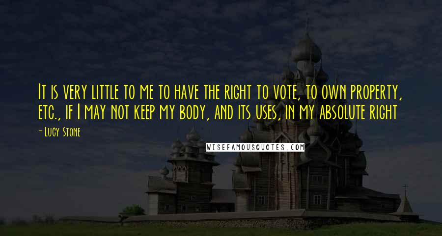 Lucy Stone Quotes: It is very little to me to have the right to vote, to own property, etc., if I may not keep my body, and its uses, in my absolute right