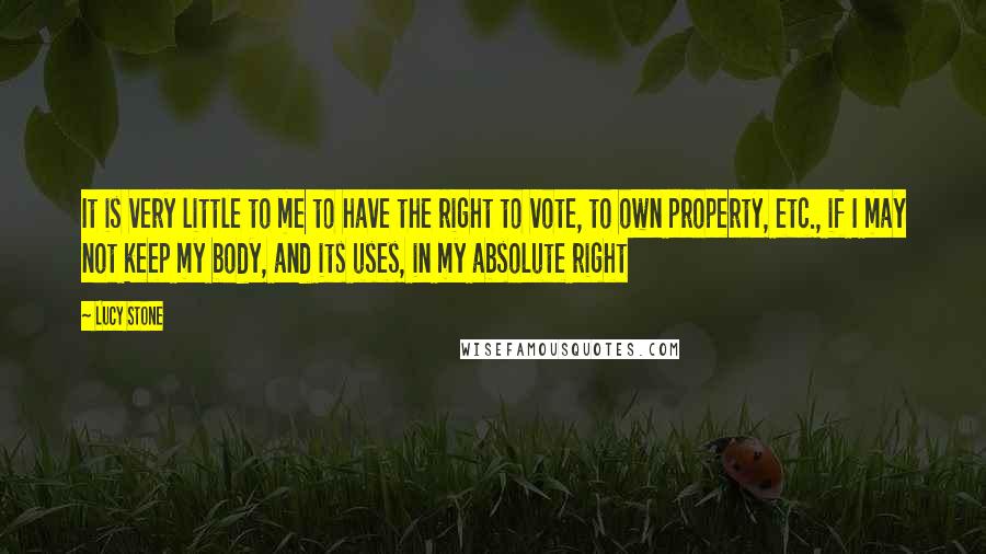 Lucy Stone Quotes: It is very little to me to have the right to vote, to own property, etc., if I may not keep my body, and its uses, in my absolute right
