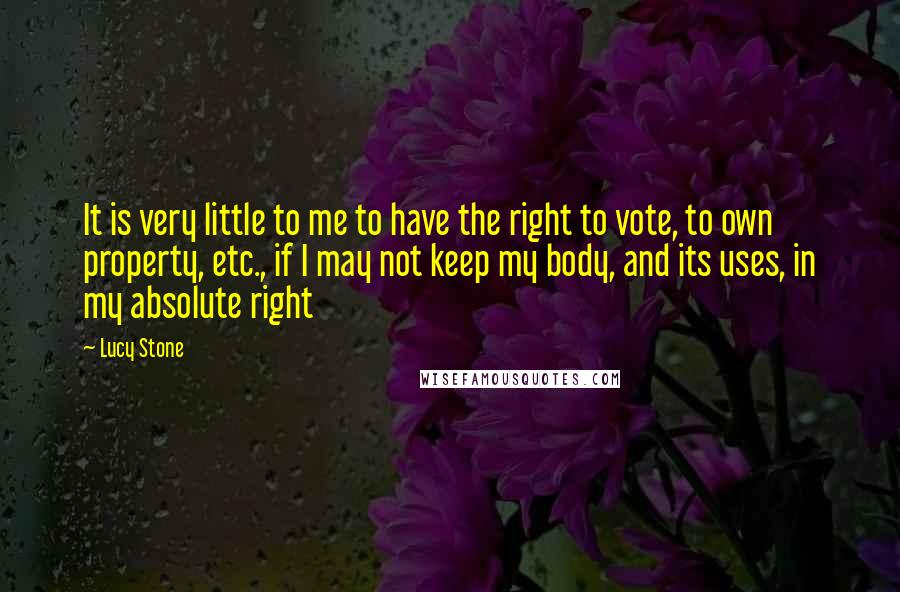 Lucy Stone Quotes: It is very little to me to have the right to vote, to own property, etc., if I may not keep my body, and its uses, in my absolute right