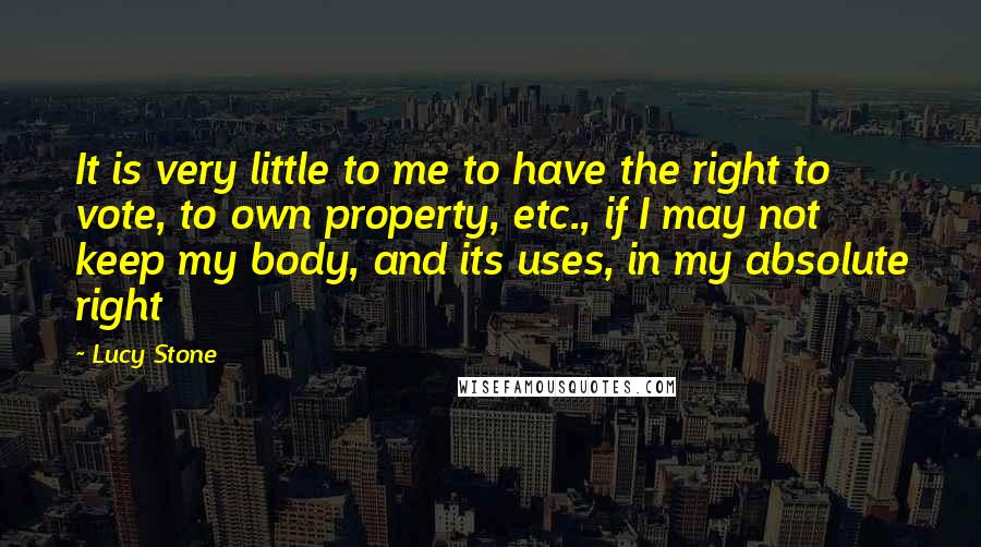 Lucy Stone Quotes: It is very little to me to have the right to vote, to own property, etc., if I may not keep my body, and its uses, in my absolute right