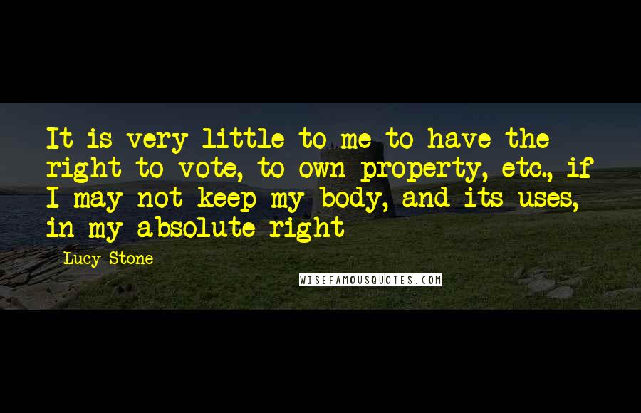 Lucy Stone Quotes: It is very little to me to have the right to vote, to own property, etc., if I may not keep my body, and its uses, in my absolute right