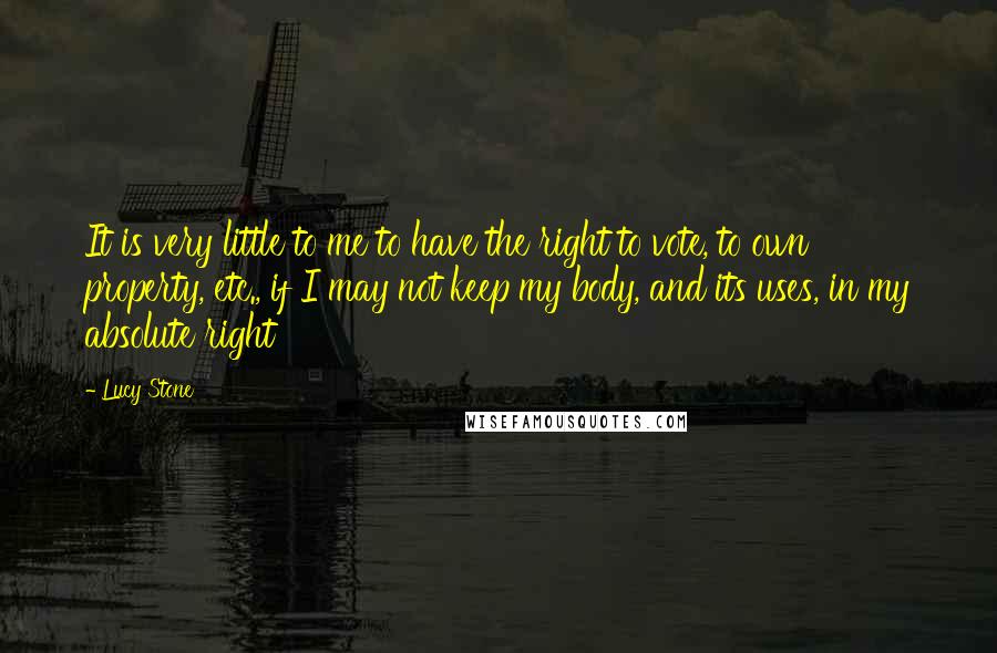 Lucy Stone Quotes: It is very little to me to have the right to vote, to own property, etc., if I may not keep my body, and its uses, in my absolute right