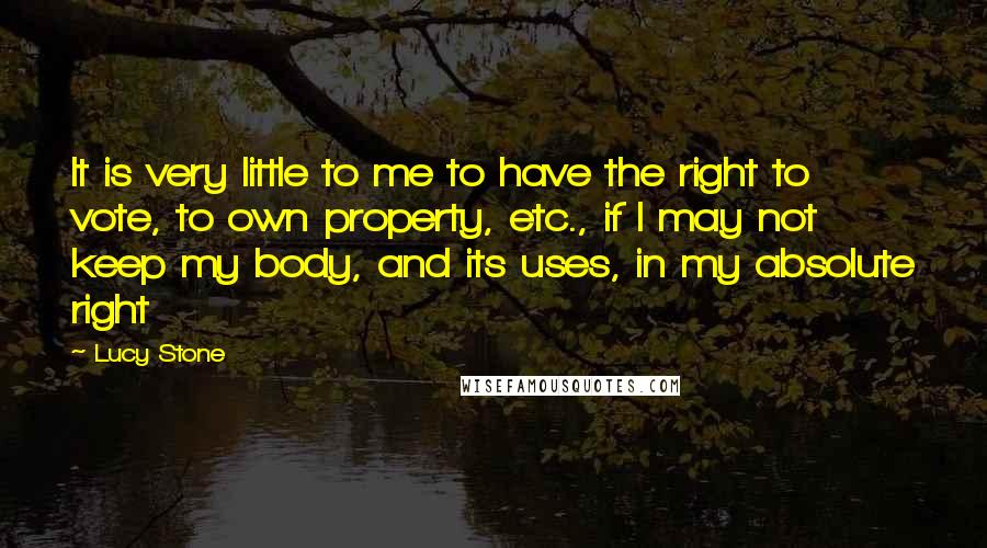 Lucy Stone Quotes: It is very little to me to have the right to vote, to own property, etc., if I may not keep my body, and its uses, in my absolute right