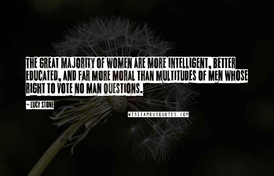 Lucy Stone Quotes: The great majority of women are more intelligent, better educated, and far more moral than multitudes of men whose right to vote no man questions.