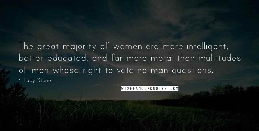 Lucy Stone Quotes: The great majority of women are more intelligent, better educated, and far more moral than multitudes of men whose right to vote no man questions.