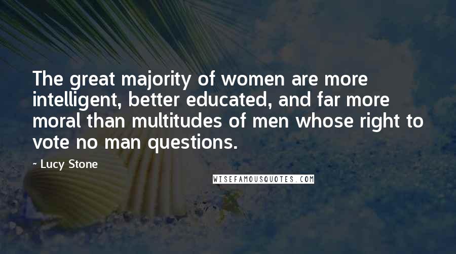 Lucy Stone Quotes: The great majority of women are more intelligent, better educated, and far more moral than multitudes of men whose right to vote no man questions.