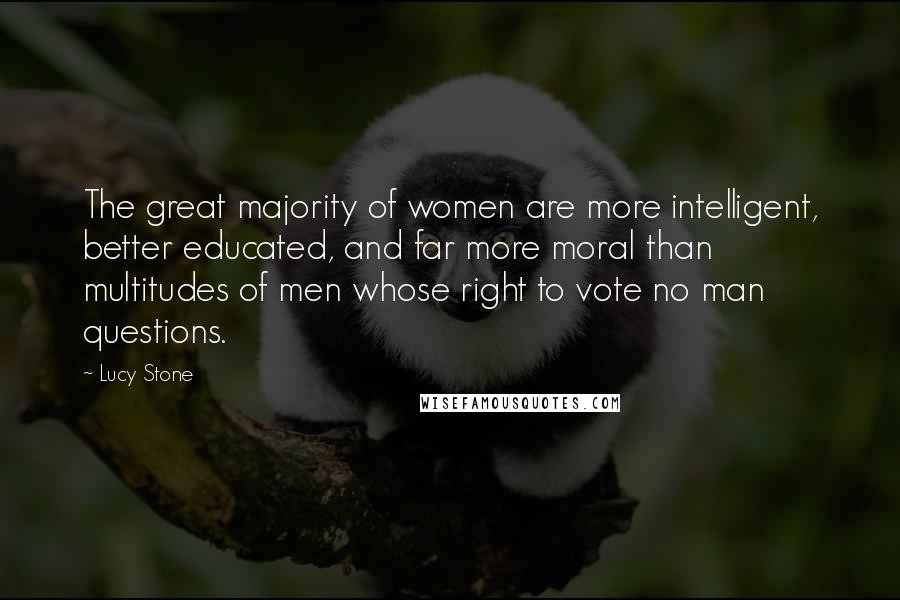 Lucy Stone Quotes: The great majority of women are more intelligent, better educated, and far more moral than multitudes of men whose right to vote no man questions.