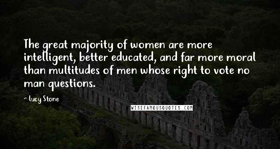 Lucy Stone Quotes: The great majority of women are more intelligent, better educated, and far more moral than multitudes of men whose right to vote no man questions.