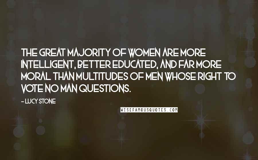 Lucy Stone Quotes: The great majority of women are more intelligent, better educated, and far more moral than multitudes of men whose right to vote no man questions.