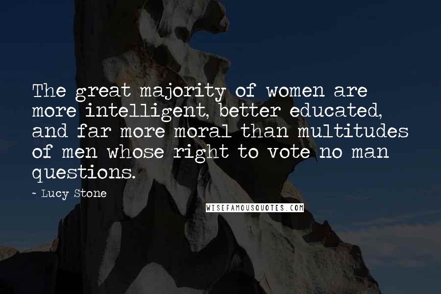Lucy Stone Quotes: The great majority of women are more intelligent, better educated, and far more moral than multitudes of men whose right to vote no man questions.