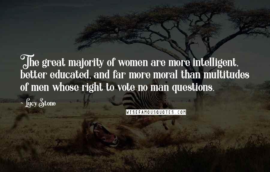 Lucy Stone Quotes: The great majority of women are more intelligent, better educated, and far more moral than multitudes of men whose right to vote no man questions.