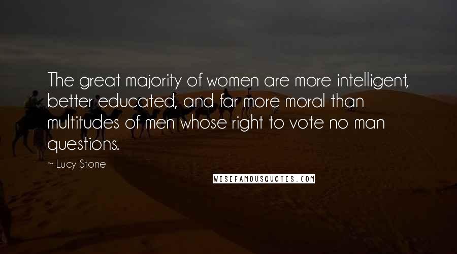 Lucy Stone Quotes: The great majority of women are more intelligent, better educated, and far more moral than multitudes of men whose right to vote no man questions.