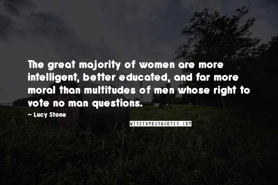 Lucy Stone Quotes: The great majority of women are more intelligent, better educated, and far more moral than multitudes of men whose right to vote no man questions.