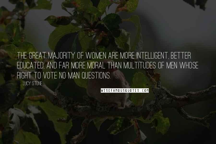 Lucy Stone Quotes: The great majority of women are more intelligent, better educated, and far more moral than multitudes of men whose right to vote no man questions.