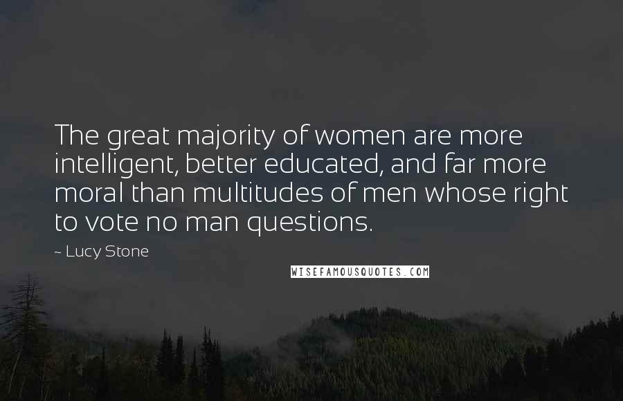 Lucy Stone Quotes: The great majority of women are more intelligent, better educated, and far more moral than multitudes of men whose right to vote no man questions.