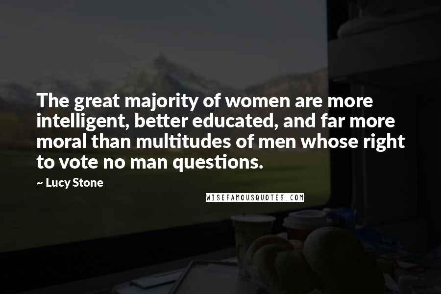 Lucy Stone Quotes: The great majority of women are more intelligent, better educated, and far more moral than multitudes of men whose right to vote no man questions.