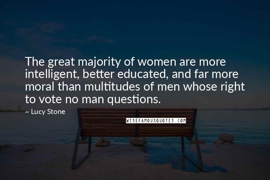 Lucy Stone Quotes: The great majority of women are more intelligent, better educated, and far more moral than multitudes of men whose right to vote no man questions.