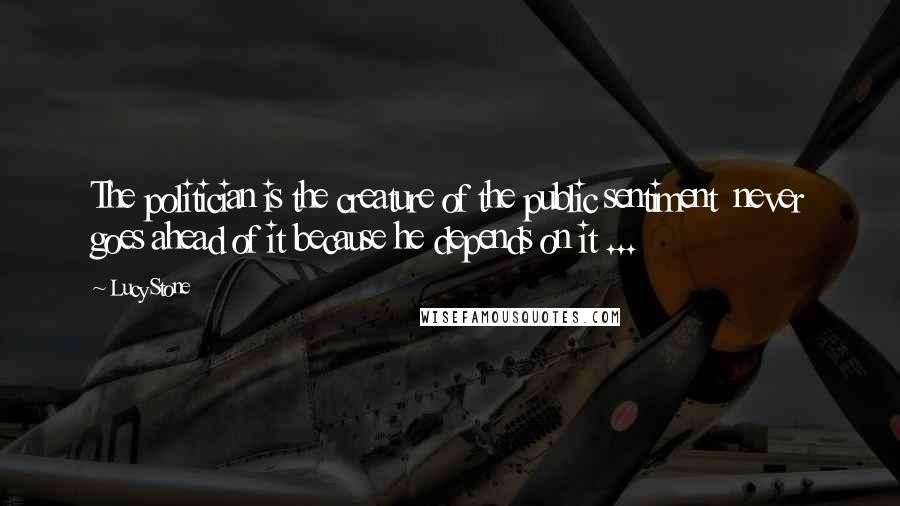 Lucy Stone Quotes: The politician is the creature of the public sentiment never goes ahead of it because he depends on it ...