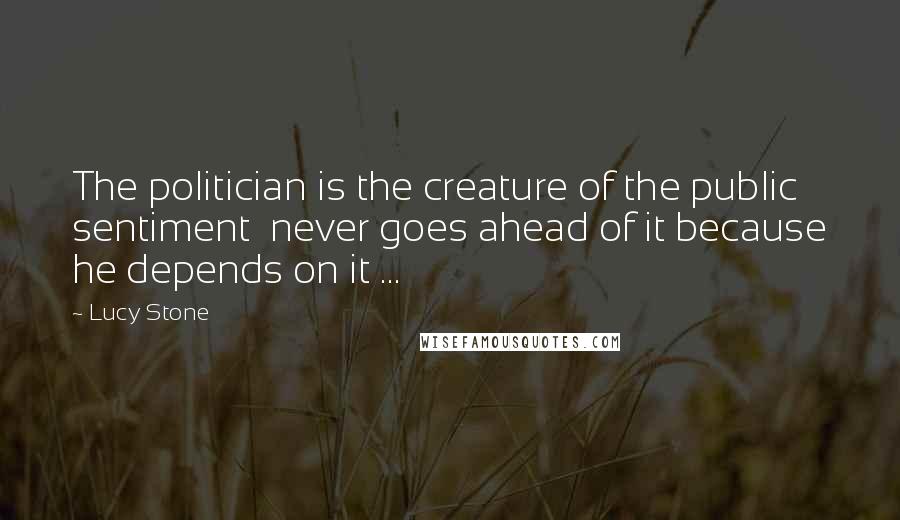 Lucy Stone Quotes: The politician is the creature of the public sentiment  never goes ahead of it because he depends on it ...