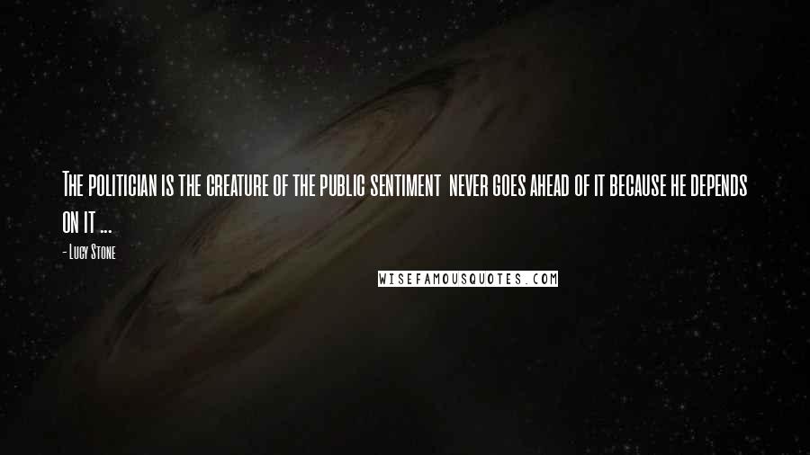 Lucy Stone Quotes: The politician is the creature of the public sentiment never goes ahead of it because he depends on it ...