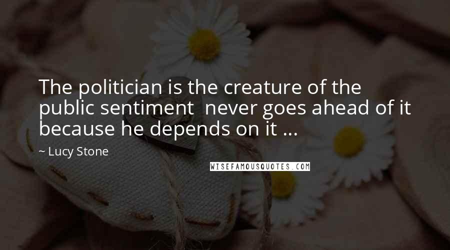 Lucy Stone Quotes: The politician is the creature of the public sentiment never goes ahead of it because he depends on it ...