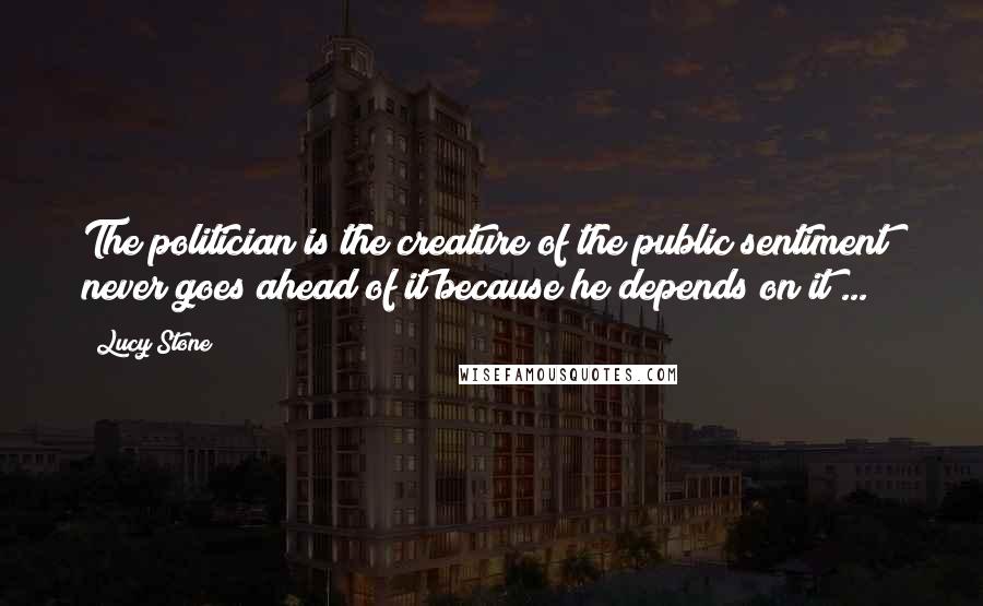 Lucy Stone Quotes: The politician is the creature of the public sentiment  never goes ahead of it because he depends on it ...