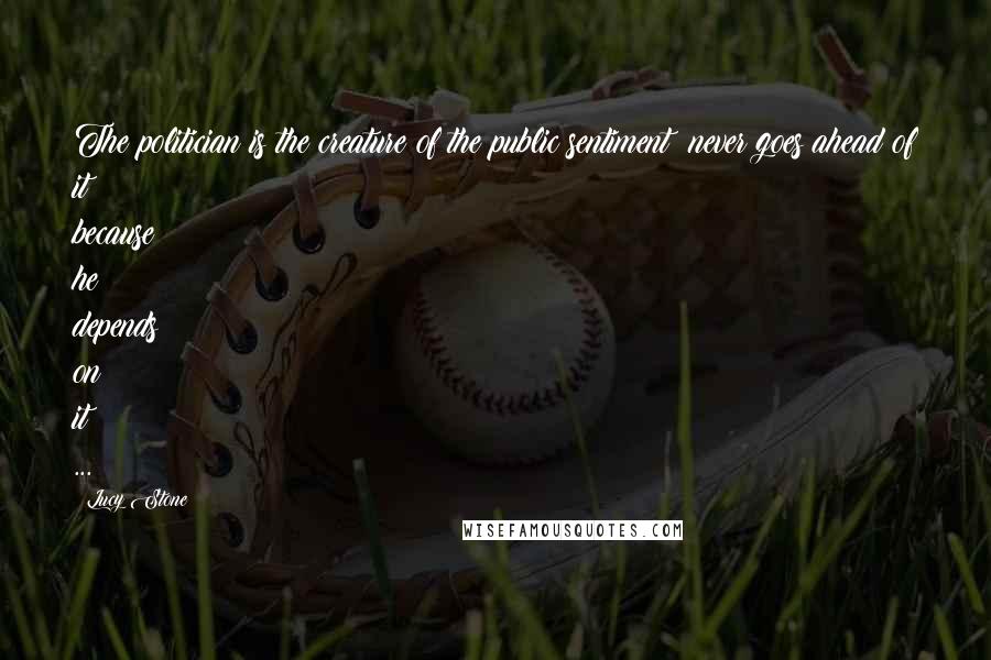 Lucy Stone Quotes: The politician is the creature of the public sentiment never goes ahead of it because he depends on it ...