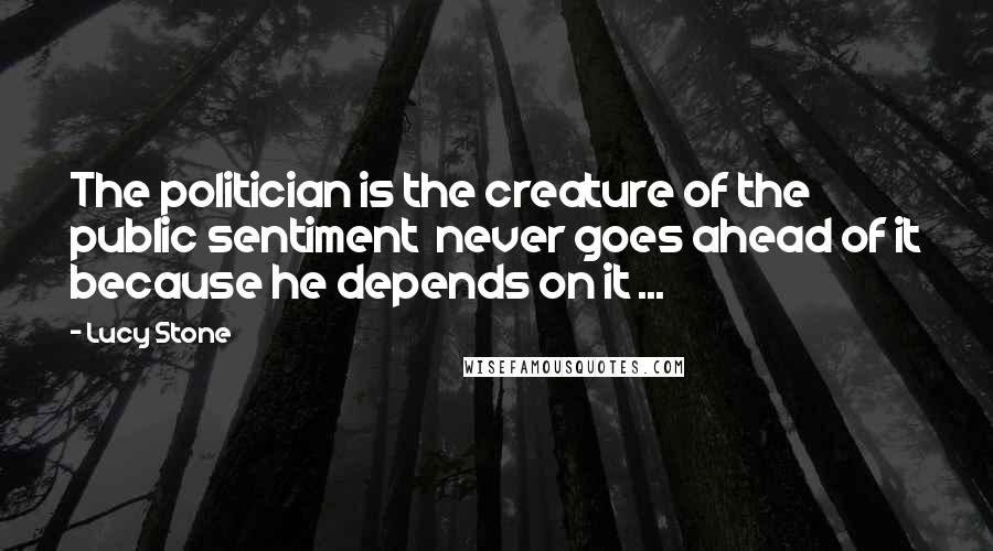 Lucy Stone Quotes: The politician is the creature of the public sentiment never goes ahead of it because he depends on it ...