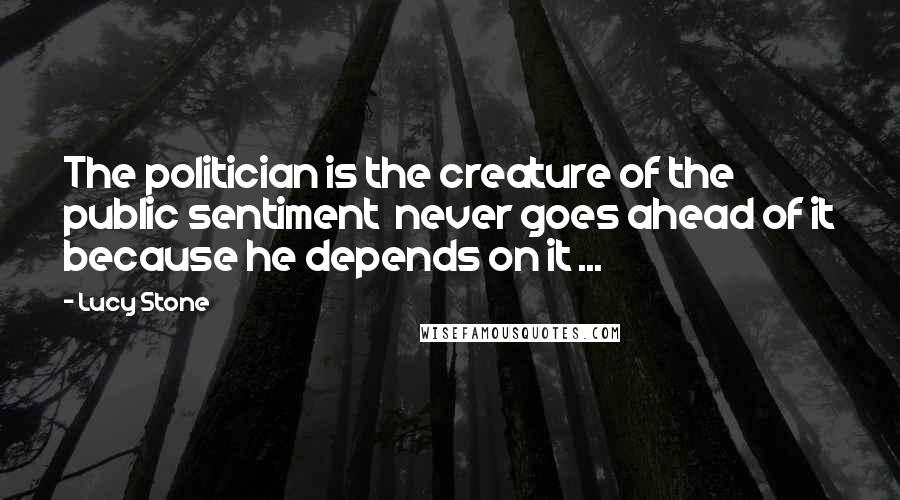 Lucy Stone Quotes: The politician is the creature of the public sentiment  never goes ahead of it because he depends on it ...