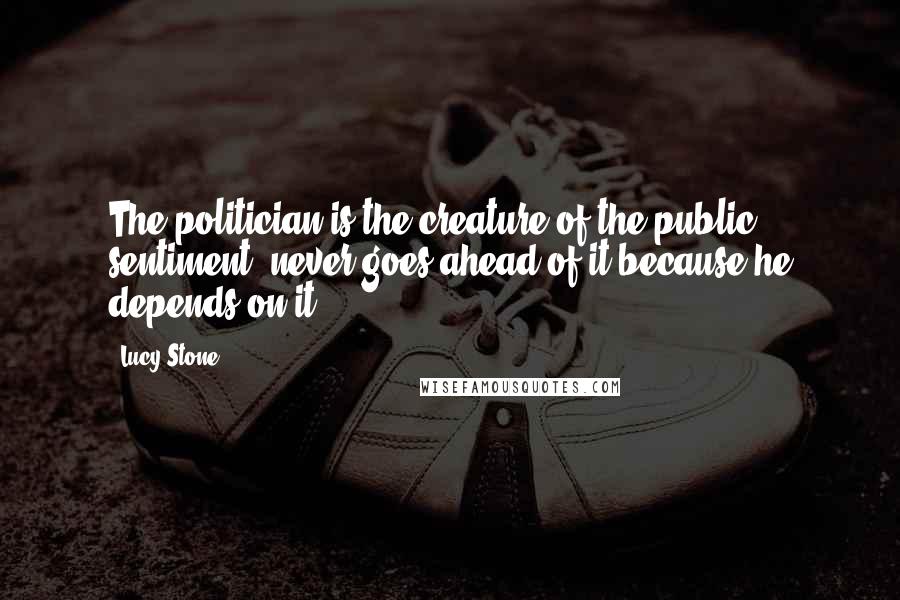 Lucy Stone Quotes: The politician is the creature of the public sentiment never goes ahead of it because he depends on it ...