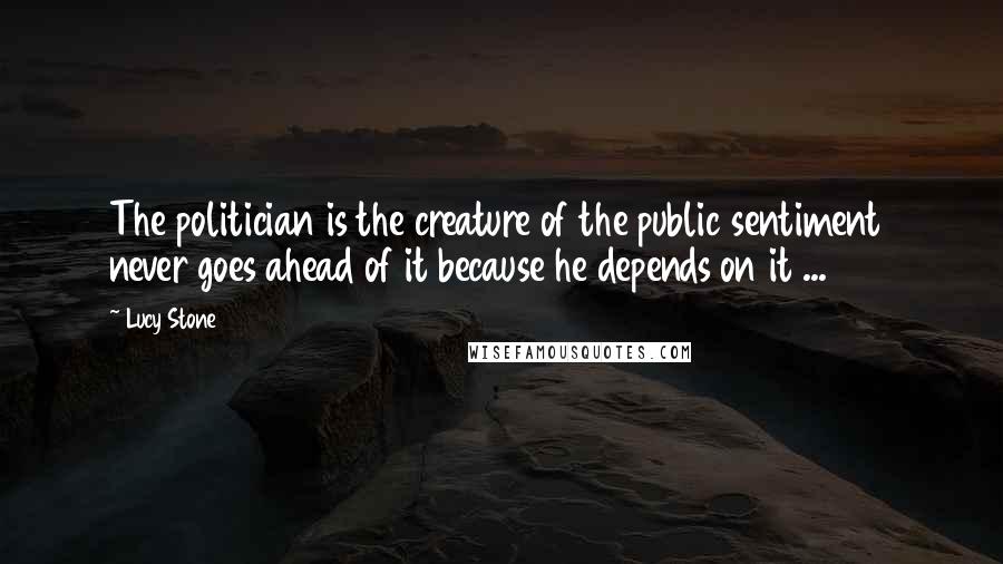 Lucy Stone Quotes: The politician is the creature of the public sentiment never goes ahead of it because he depends on it ...