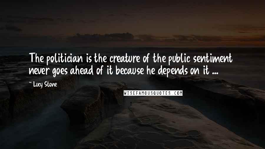 Lucy Stone Quotes: The politician is the creature of the public sentiment  never goes ahead of it because he depends on it ...