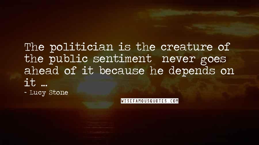Lucy Stone Quotes: The politician is the creature of the public sentiment never goes ahead of it because he depends on it ...